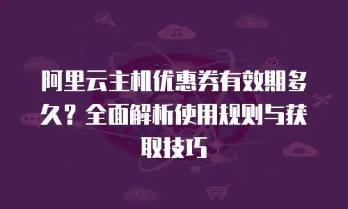 阿里云主机优惠券有效期多久？全面解析使用规则与获取技巧