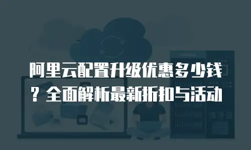 阿里云配置升级优惠多少钱？全面解析最新折扣与活动