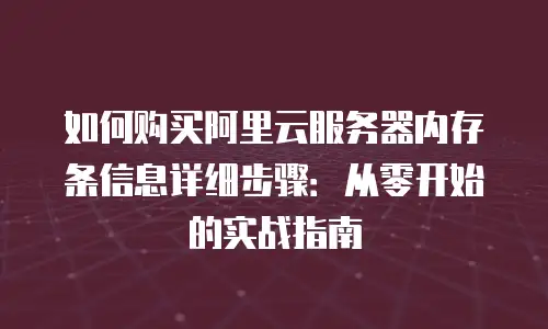 如何购买阿里云服务器内存条信息详细步骤：从零开始的实战指南