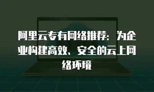 阿里云专有网络推荐：为企业构建高效、安全的云上网络环境