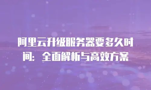 阿里云升级服务器要多久时间：全面解析与高效方案