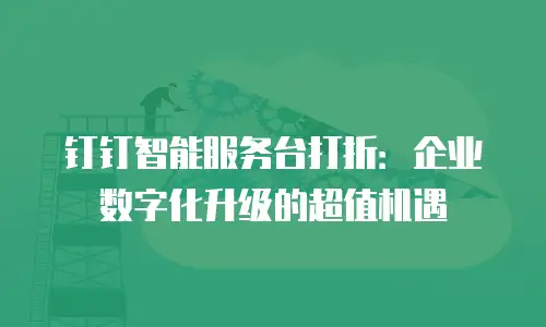 钉钉智能服务台打折：企业数字化升级的超值机遇