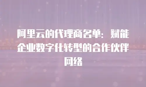 阿里云的代理商名单：赋能企业数字化转型的合作伙伴网络