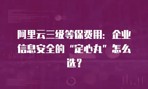 阿里云三级等保费用：企业信息安全的“定心丸”怎么选？