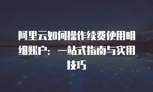 阿里云如何操作续费使用明细账户：一站式指南与实用技巧