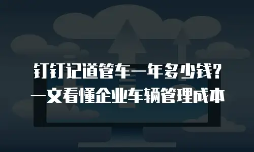 钉钉记道管车一年多少钱？一文看懂企业车辆管理成本