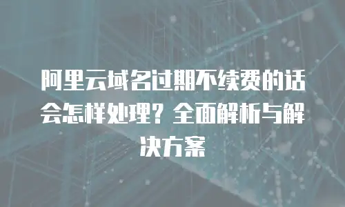 阿里云域名过期不续费的话会怎样处理？全面解析与解决方案
