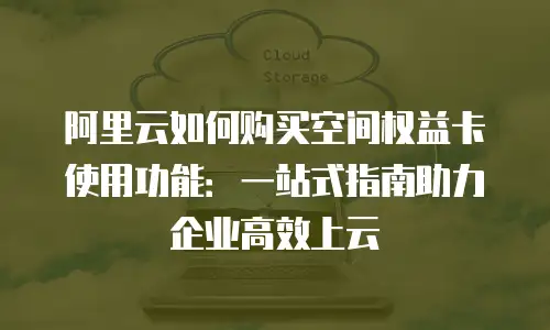 阿里云如何购买空间权益卡使用功能：一站式指南助力企业高效上云