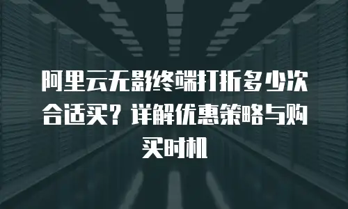 阿里云无影终端打折多少次合适买？详解优惠策略与购买时机