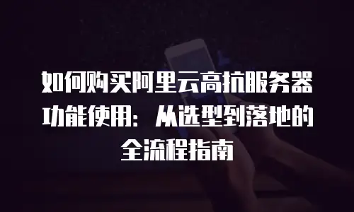 如何购买阿里云高抗服务器功能使用：从选型到落地的全流程指南