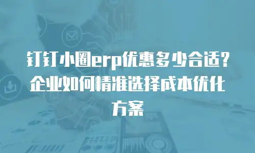 钉钉小圈erp优惠多少合适？企业如何精准选择成本优化方案