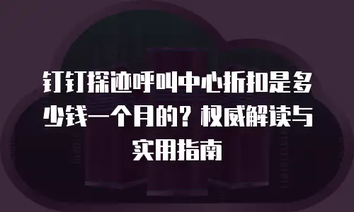 钉钉探迹呼叫中心折扣是多少钱一个月的？权威解读与实用指南