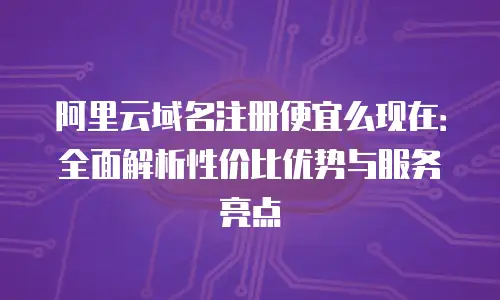 阿里云域名注册便宜么现在：全面解析性价比优势与服务亮点