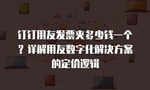 钉钉用友发票夹多少钱一个？详解用友数字化解决方案的定价逻辑