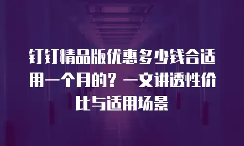 钉钉精品版优惠多少钱合适用一个月的？一文讲透性价比与适用场景