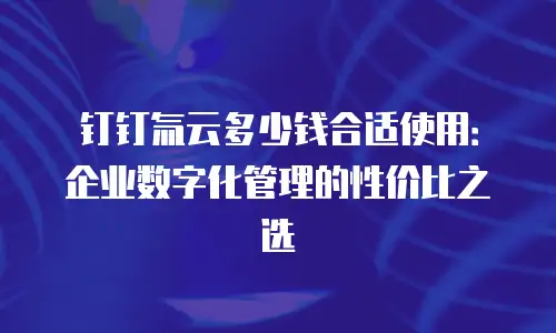 钉钉氚云多少钱合适使用：企业数字化管理的性价比之选