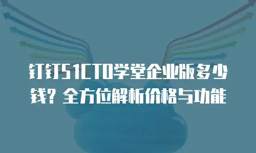 钉钉51CTO学堂企业版多少钱？全方位解析价格与功能