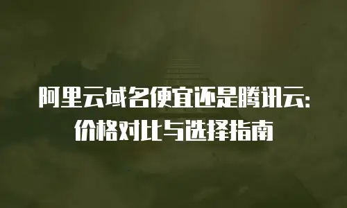 阿里云域名便宜还是腾讯云：价格对比与选择指南