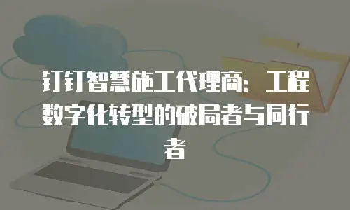 钉钉智慧施工代理商：工程数字化转型的破局者与同行者