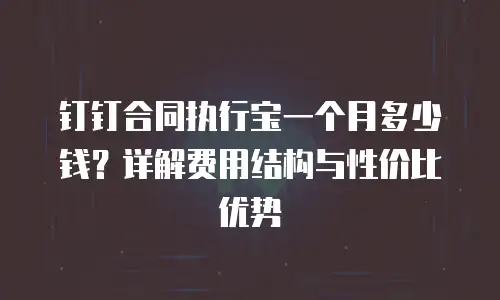 钉钉合同执行宝一个月多少钱？详解费用结构与性价比优势