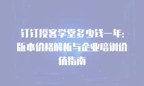 钉钉授客学堂多少钱一年：版本价格解析与企业培训价值指南