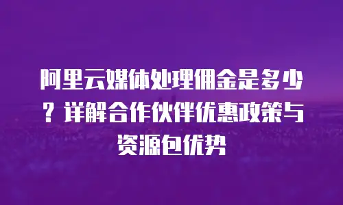 阿里云媒体处理佣金是多少？详解合作伙伴优惠政策与资源包优势