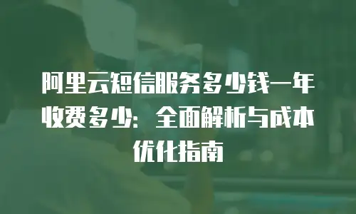 阿里云短信服务多少钱一年收费多少：全面解析与成本优化指南