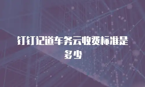 钉钉记道车务云收费标准是多少