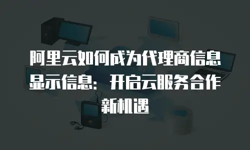 阿里云如何成为代理商信息显示信息：开启云服务合作新机遇