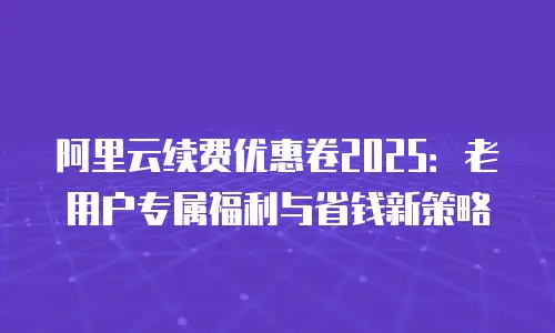 阿里云续费优惠卷2025：老用户专属福利与省钱新策略