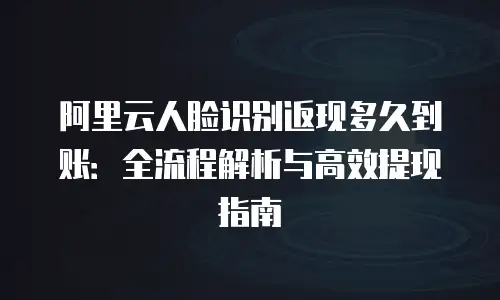 阿里云人脸识别返现多久到账：全流程解析与高效提现指南