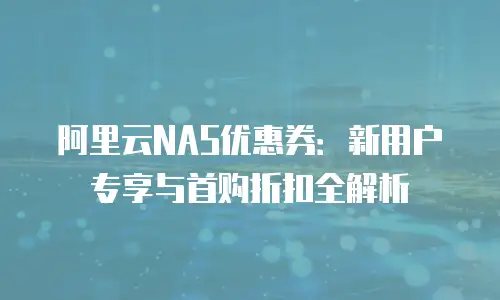 阿里云NAS优惠券：新用户专享与首购折扣全解析