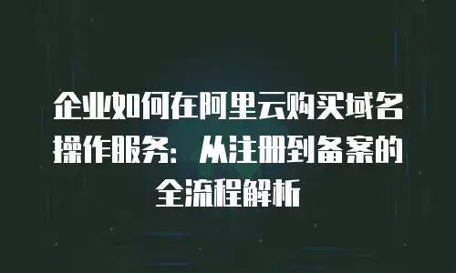 企业如何在阿里云购买域名操作服务：从注册到备案的全流程解析