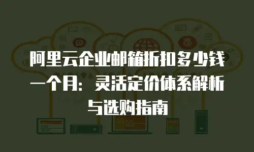 阿里云企业邮箱折扣多少钱一个月：灵活定价体系解析与选购指南