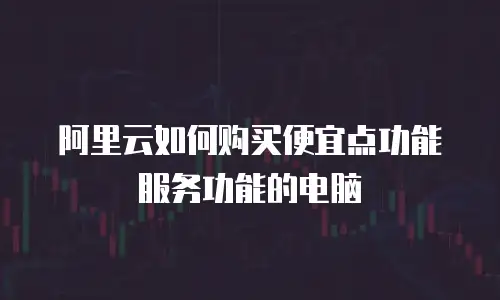 阿里云如何购买便宜点功能服务功能的电脑
