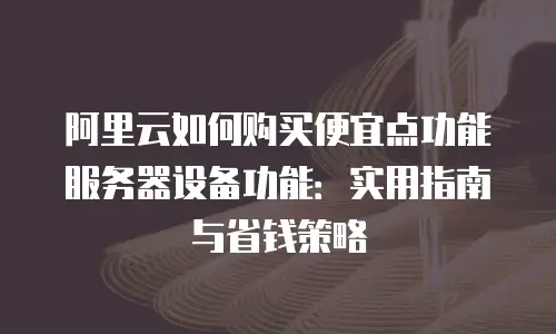 阿里云如何购买便宜点功能服务器设备功能：实用指南与省钱策略