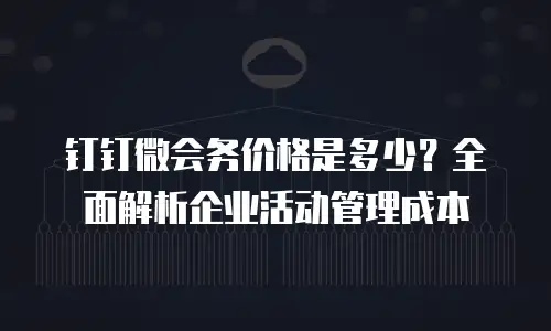 钉钉微会务价格是多少？全面解析企业活动管理成本
