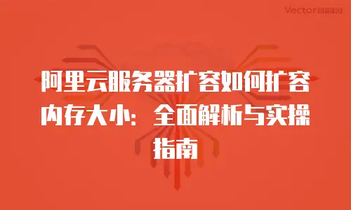 阿里云服务器扩容如何扩容内存大小：全面解析与实操指南