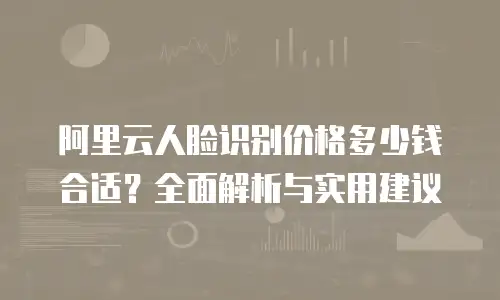 阿里云人脸识别价格多少钱合适？全面解析与实用建议