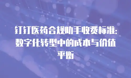 钉钉医药合规助手收费标准：数字化转型中的成本与价值平衡