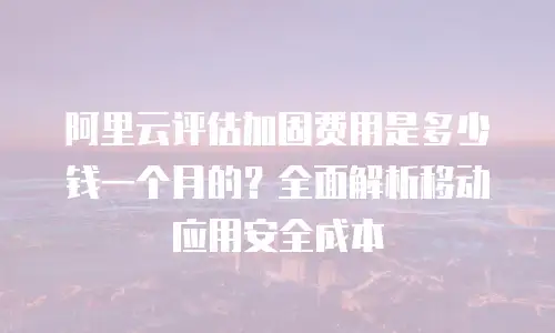 阿里云评估加固费用是多少钱一个月的？全面解析移动应用安全成本
