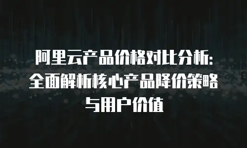 阿里云产品价格对比分析：全面解析核心产品降价策略与用户价值