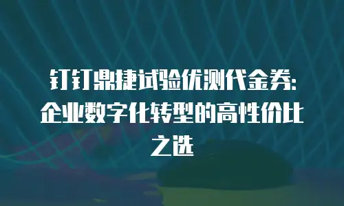 钉钉鼎捷试验优测代金券：企业数字化转型的高性价比之选