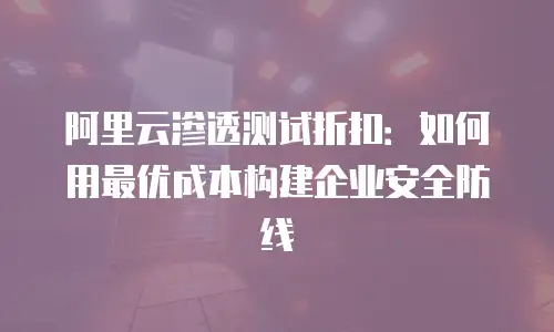 阿里云渗透测试折扣：如何用最优成本构建企业安全防线