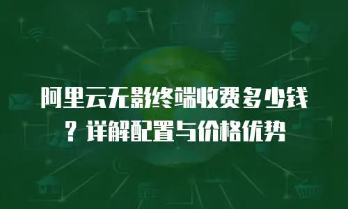 阿里云无影终端收费多少钱？详解配置与价格优势