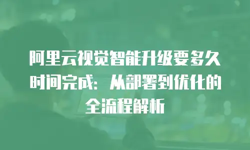 阿里云视觉智能升级要多久时间完成：从部署到优化的全流程解析