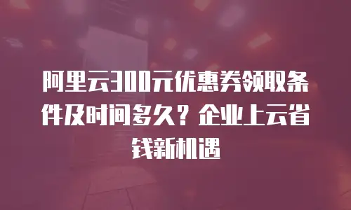 阿里云300元优惠券领取条件及时间多久？企业上云省钱新机遇