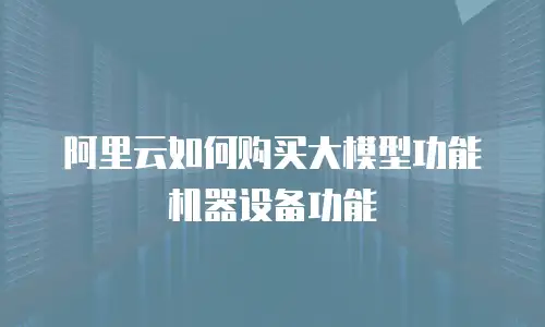 阿里云如何购买大模型功能机器设备功能