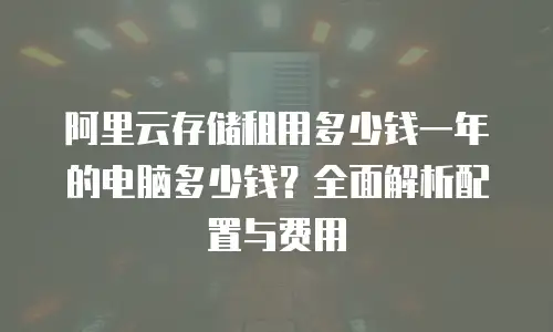 阿里云存储租用多少钱一年的电脑多少钱？全面解析配置与费用