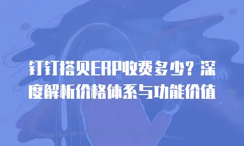 钉钉搭贝ERP收费多少？深度解析价格体系与功能价值